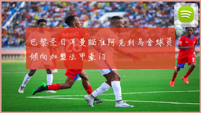 巴黎圣日耳曼瞄准阿克利乌舍球员倾向加盟法甲豪门