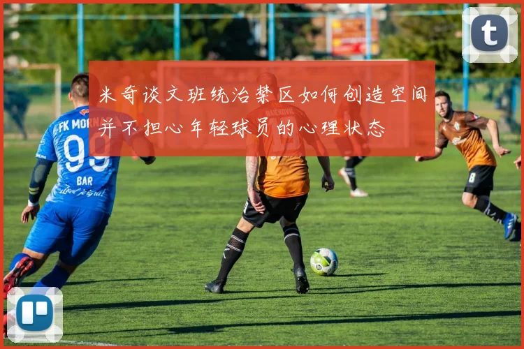 米奇谈文班统治禁区如何创造空间并不担心年轻球员的心理状态