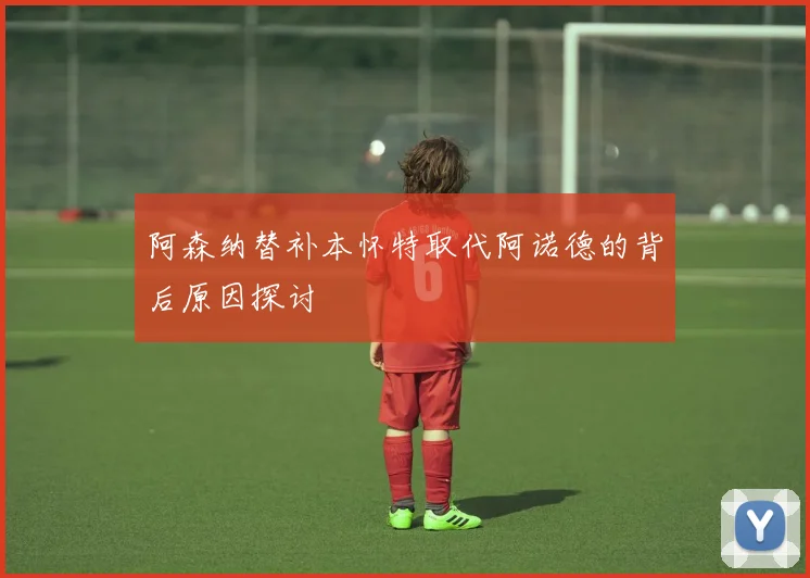 阿森纳替补本怀特取代阿诺德的背后原因探讨