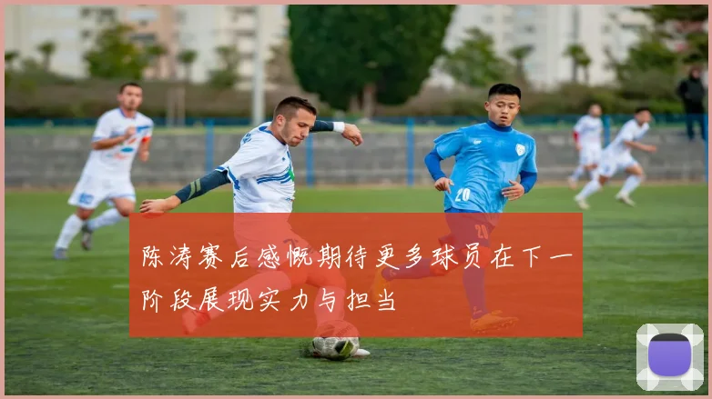 陈涛赛后感慨期待更多球员在下一阶段展现实力与担当