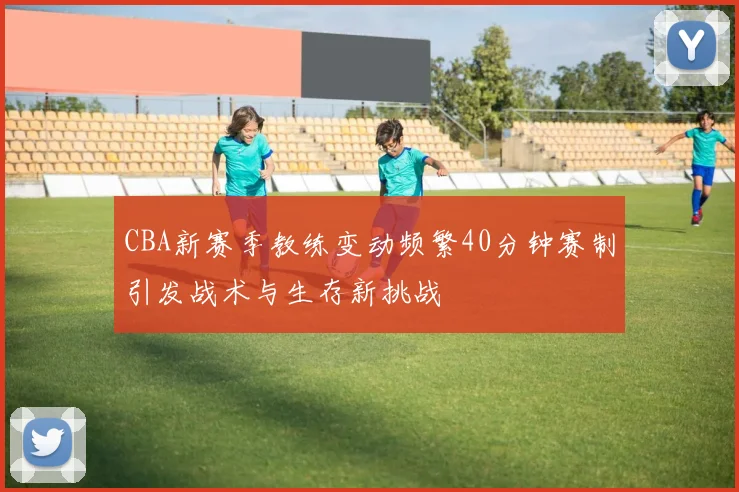 CBA新赛季教练变动频繁40分钟赛制引发战术与生存新挑战