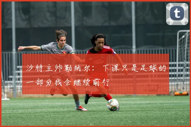 沙特主帅勒纳尔：下课只是足球的一部分我会继续前行