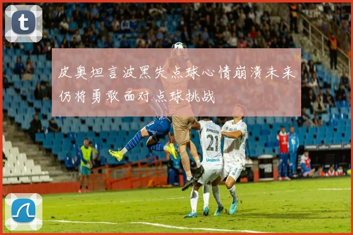皮奥坦言波黑失点球心情崩溃未来仍将勇敢面对点球挑战
