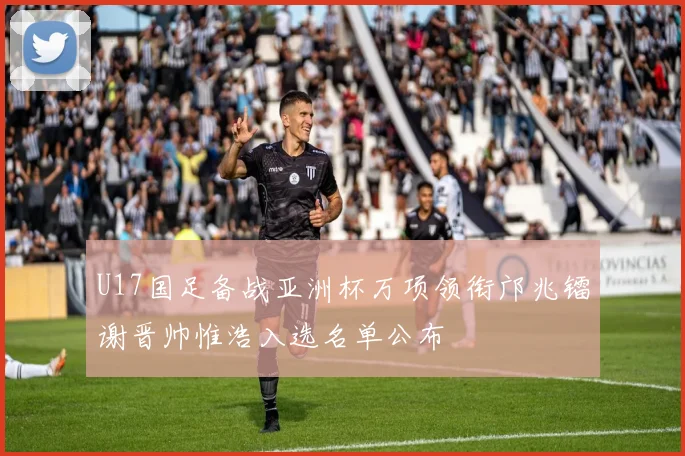 U17国足备战亚洲杯万项领衔邝兆镭谢晋帅惟浩入选名单公布
