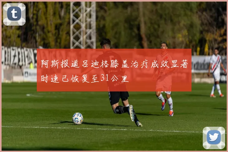 阿斯报道吕迪格膝盖治疗成效显著时速已恢复至31公里