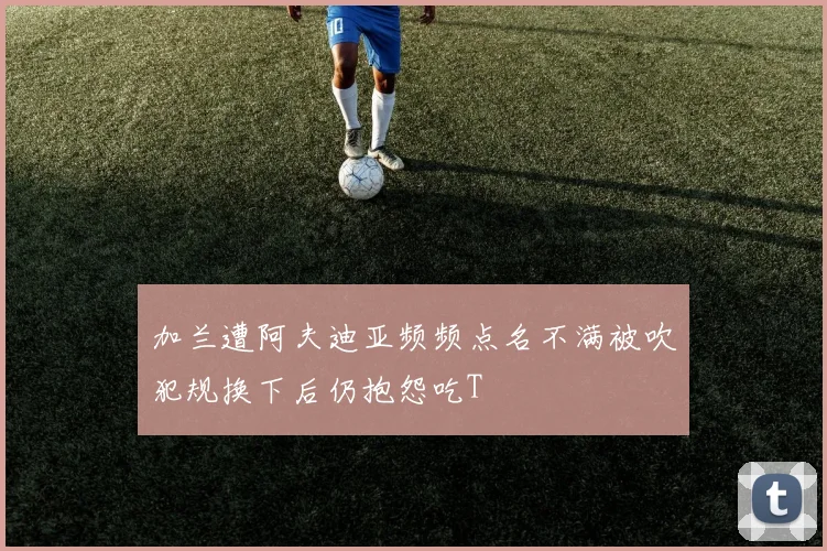 加兰遭阿夫迪亚频频点名不满被吹犯规换下后仍抱怨吃T