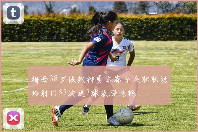 梅西38岁依然神勇本赛季美职联场均射门57次进7球表现惊艳