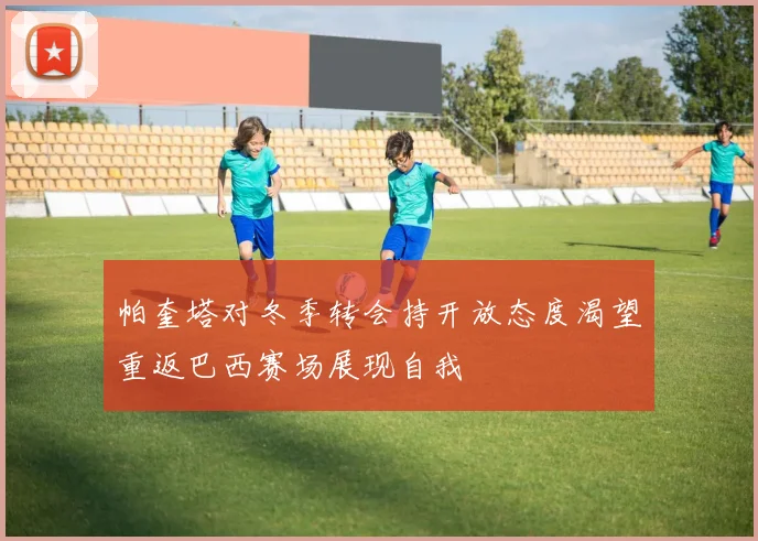 帕奎塔对冬季转会持开放态度渴望重返巴西赛场展现自我