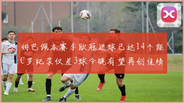 姆巴佩本赛季欧冠进球已达14个距C罗纪录仅差3球今晚有望再创佳绩
