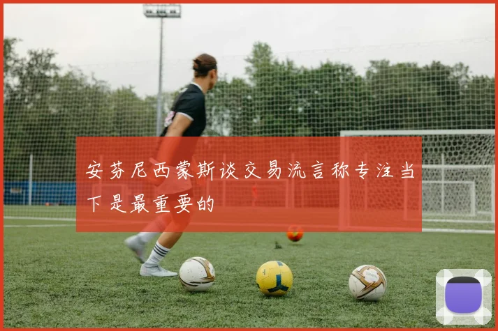 安芬尼西蒙斯谈交易流言称专注当下是最重要的