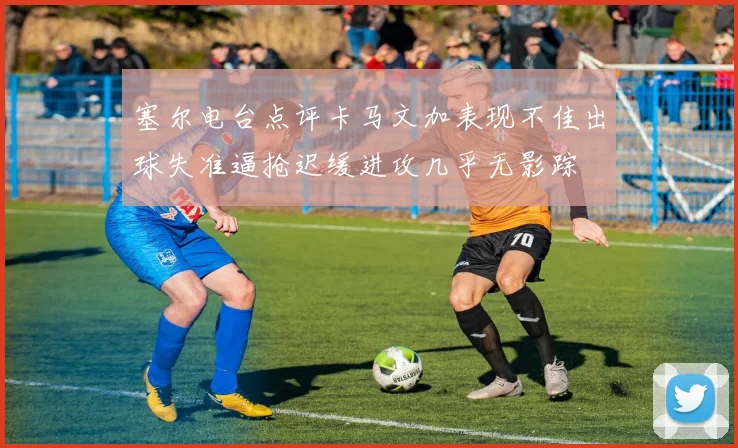 塞尔电台点评卡马文加表现不佳出球失准逼抢迟缓进攻几乎无影踪