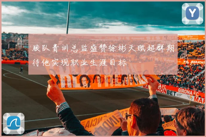 狼队青训总监盛赞徐彬天赋超群期待他实现职业生涯目标