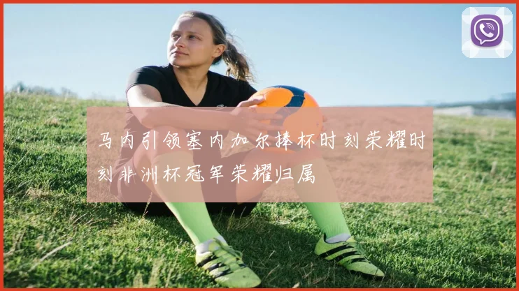 马内引领塞内加尔捧杯时刻荣耀时刻非洲杯冠军荣耀归属
