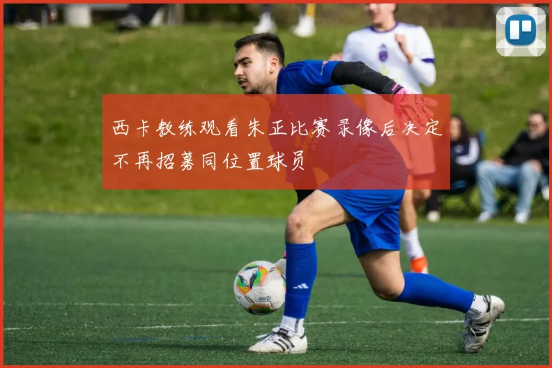 西卡教练观看朱正比赛录像后决定不再招募同位置球员
