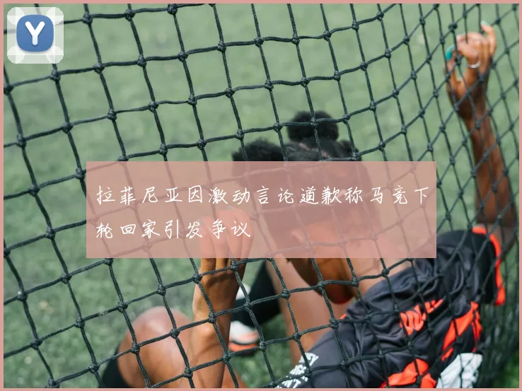 拉菲尼亚因激动言论道歉称马竞下轮回家引发争议