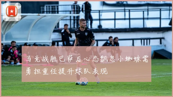 马竞战胜巴萨后心态飘忽小蜘蛛需勇担重任提升球队表现
