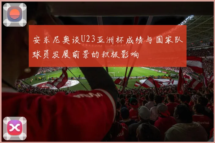 安东尼奥谈U23亚洲杯成绩与国家队球员发展前景的积极影响