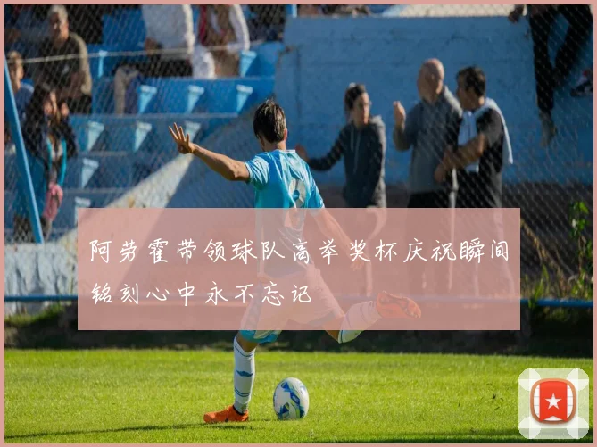 阿劳霍带领球队高举奖杯庆祝瞬间铭刻心中永不忘记