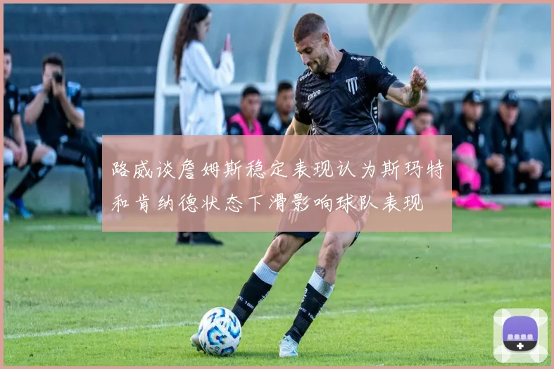 路威谈詹姆斯稳定表现认为斯玛特和肯纳德状态下滑影响球队表现