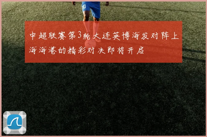 中超联赛第3轮大连英博海发对阵上海海港的精彩对决即将开启
