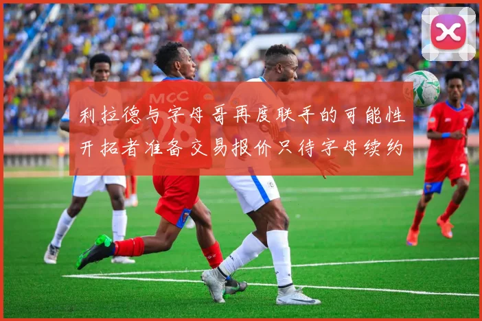 利拉德与字母哥再度联手的可能性开拓者准备交易报价只待字母续约意愿