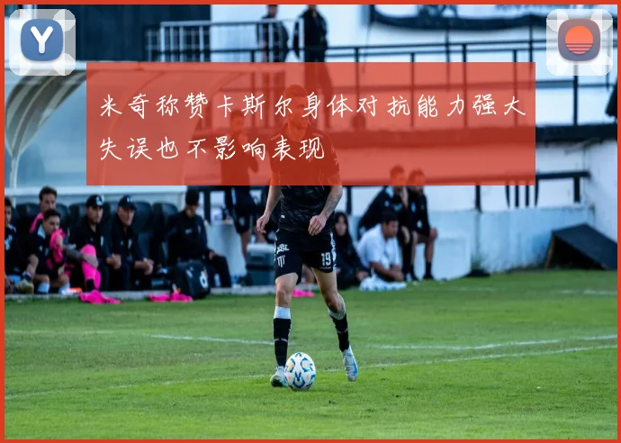 米奇称赞卡斯尔身体对抗能力强大失误也不影响表现