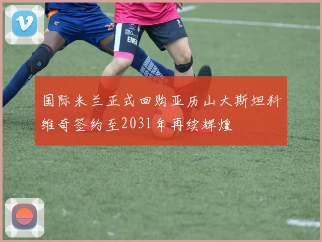 国际米兰正式回购亚历山大斯坦科维奇签约至2031年再续辉煌