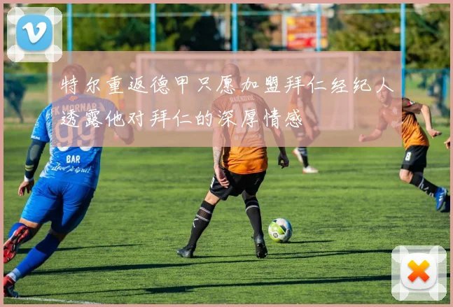 特尔重返德甲只愿加盟拜仁经纪人透露他对拜仁的深厚情感