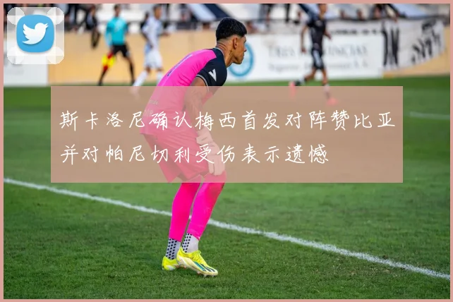 斯卡洛尼确认梅西首发对阵赞比亚并对帕尼切利受伤表示遗憾