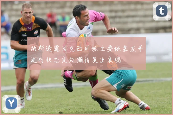 纳斯透露马克西训练主要依靠左手进行状态良好期待复出表现