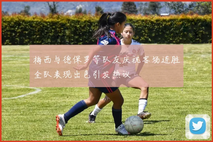 梅西与德保罗等队友庆祝客场连胜全队表现出色引发热议